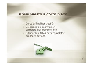 Presupuesto a corto plazo

  > Cerca al finalizar gestión
  > Se carece de información
    completa del presente año
  > Estimar los datos para completar
    presente periodo




                                       12
 