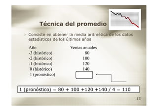 Técnica del promedio
 > Consiste en obtener la media aritmética de los datos
   estadísticos de los últimos años

   Año                  Ventas anuales
   -3 (histórico)               80
   -2 (histórico)             100
   -1 (histórico)             120
    0 (histórico)             140
    1 (pronóstico)


1 (pronóstico) = 80 + 100 +120 +140 / 4 = 110
                                                          13
 