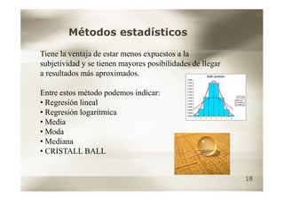 Métodos estadísticos

Tiene la ventaja de estar menos expuestos a la
subjetividad y se tienen mayores posibilidades de llegar
a resultados más aproximados.

Entre estos método podemos indicar:
• Regresión lineal
• Regresión logarítmica
• Media
• Moda
• Mediana
• CRISTALL BALL


                                                           18
 