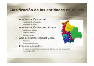 Clasificación de las entidades en Bolivia

   1. Administración central
     1.   Presidencia de la República
     2.   Ministerios de estado
   2. Administración descentralizada
     1.   Instituciones públicas
     2.   Empresas públicas
     3.   Empresas mixtas
   3. Administración regional y local
     1.   Prefecturas
     2.   Gobiernos Municipales
   4. Empresas privadas
     1.   El codigo de comercio presenta una clasificación a la que se sujetan las
          empresas privadas



                                                                                     27
 