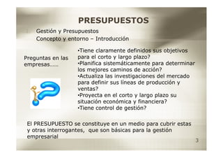 PRESUPUESTOS
1.   Gestión y Presupuestos
     Concepto y entorno – Introducción

                   •Tiene claramente definidos sus objetivos
Preguntas en las   para el corto y largo plazo?
empresas……         •Planifica sistemáticamente para determinar
                   los mejores caminos de acción?
                   •Actualiza las investigaciones del mercado
                   para definir sus líneas de producción y
                   ventas?
                   •Proyecta en el corto y largo plazo su
                   situación económica y financiera?
                   •Tiene control de gestión?

 El PRESUPUESTO se constituye en un medio para cubrir estas
 y otras interrogantes, que son básicas para la gestión
 empresarial
                                                                 3
 