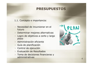 PRESUPUESTOS


1.1. Concepto e importancia:

> Necesidad de incursionar en el
  futuro
> Determinar mejores alternativas
> Logro de objetivos a corto y largo
  plazo
> Administración eficiente
> Guía de planificación
> Control de ejecución
> Evaluación de Resultados
> Toma de decisiones financieras y
  administrativas
                                       4
 