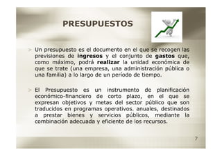 PRESUPUESTOS


> Un presupuesto es el documento en el que se recogen las
  previsiones de ingresos y el conjunto de gastos que,
  como máximo, podrá realizar la unidad económica de
  que se trate (una empresa, una administración pública o
  una familia) a lo largo de un período de tiempo.

> El Presupuesto es un instrumento de planificación
  económico-financiero de corto plazo, en el que se
  expresan objetivos y metas del sector público que son
  traducidos en programas operativos. anuales, destinados
  a prestar bienes y servicios públicos, mediante la
  combinación adecuada y eficiente de los recursos.


                                                            7
 