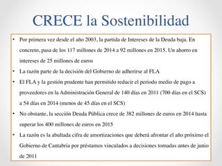 CRECE la Sostenibilidad 
• Por primera vez desde el año 2003, la partida de Intereses de la Deuda baja. En 
concreto, pasa de los 117 millones de 2014 a 92 millones en 2015. Un ahorro en 
intereses de 25 millones de euros 
• La razón parte de la decisión del Gobierno de adherirse al FLA 
• El FLA y la gestión prudente han permitido reducir el periodo medio de pago a 
proveedores en la Administración General de 140 días en 2011 (700 días en el SCS) 
a 54 días en 2014 (menos de 45 días en el SCS) 
• No obstante, la sección Deuda Pública crece de 382 millones de euros en 2014 hasta 
superar los 400 millones de euros en 2015 
• La razón es la abultada cifra de amortizaciones que deberá afrontar el año próximo el 
Gobierno de Cantabria por préstamos vinculados a decisiones tomadas antes de junio 
de 2011 
 