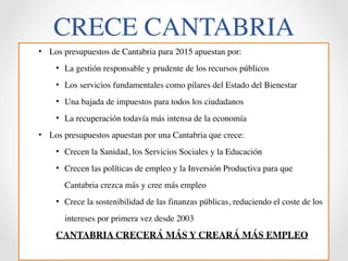 CRECE CANTABRIA 
• Los presupuestos de Cantabria para 2015 apuestan por: 
• La gestión responsable y prudente de los recursos públicos 
• Los servicios fundamentales como pilares del Estado del Bienestar 
• Una bajada de impuestos para todos los ciudadanos 
• La recuperación todavía más intensa de la economía 
• Los presupuestos apuestan por una Cantabria que crece: 
• Crecen la Sanidad, los Servicios Sociales y la Educación 
• Crecen las políticas de empleo y la Inversión Productiva para que 
Cantabria crezca más y cree más empleo 
• Crece la sostenibilidad de las finanzas públicas, reduciendo el coste de los 
intereses por primera vez desde 2003 
CANTABRIA CRECERÁ MÁS Y CREARÁ MÁS EMPLEO 
 