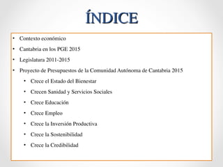 ÍNDICE 
• Contexto económico 
• Cantabria en los PGE 2015 
• Legislatura 2011-2015 
• Proyecto de Presupuestos de la Comunidad Autónoma de Cantabria 2015 
• Crece el Estado del Bienestar 
• Crecen Sanidad y Servicios Sociales 
• Crece Educación 
• Crece Empleo 
• Crece la Inversión Productiva 
• Crece la Sostenibilidad 
• Crece la Credibilidad 
 
