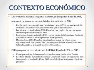 CONTEXTO ECONÓMICO 
• Las economías nacional y regional iniciaron, en la segunda mitad de 2013, 
una recuperación que se ha consolidado e intensificado en 2014. 
• En el segundo trimestre del año, Cantabria creció un 0,7% trimestral y un 1,3% 
interanual. En ambos casos, una décima más que la media nacional. 
• Por primera vez desde el año 2007, Cantabria crea empleo. Lo hace de forma 
ininterrumpida desde el mes de abril. 
• En términos de paro registrado, 2014 es el mejor año de la historia en Cantabria 
(descenso acumulado hasta septiembre: 9.490 personas) 
• Durante el año 2014, Cantabria ha reducido su tasa de paro hasta cerrar 
septiembre en el 19% (fuente: EPA), cuatro puntos inferior a la media nacional, 
habiendo creado en el tercer trimestre 4.500 empleos. 
• El Estado prevé un crecimiento real del PIB de España del 2% en 2015 
• El comportamiento de la economía regional se prevé similar al de España 
• El último informe publicado (Cámara de Comercio), augura un crecimiento para 
la economía regional del 2,4% en 2015, que el Gobierno analiza con criterio de 
prudencia 
 