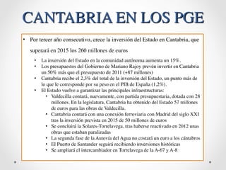 CANTABRIA EN LOS PGE 
• Por tercer año consecutivo, crece la inversión del Estado en Cantabria, que 
superará en 2015 los 260 millones de euros 
• La inversión del Estado en la comunidad autónoma aumenta un 15%. 
• Los presupuestos del Gobierno de Mariano Rajoy prevén invertir en Cantabria 
un 50% más que el presupuesto de 2011 (+87 millones) 
• Cantabria recibe el 2,3% del total de la inversión del Estado, un punto más de 
lo que le corresponde por su peso en el PIB de España (1,2%). 
• El Estado vuelve a garantizar las principales infraestructuras: 
• Valdecilla contará, nuevamente, con partida presupuestaria, dotada con 28 
millones. En la legislatura, Cantabria ha obtenido del Estado 57 millones 
de euros para las obras de Valdecilla. 
• Cantabria contará con una conexión ferroviaria con Madrid del siglo XXI 
tras la inversión prevista en 2015 de 50 millones de euros 
• Se concluirá la Solares-Torrelavega, tras haberse reactivado en 2012 unas 
obras que estaban paralizadas 
• La segunda fase de la Autovía del Agua no costará un euro a los cántabros 
• El Puerto de Santander seguirá recibiendo inversiones históricas 
• Se ampliará el intercambiador en Torrelavega de la A-67 y A-8 
 