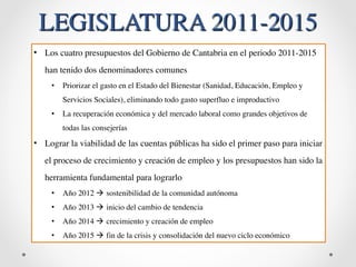 LEGISLATURA 2011-2015 
• Los cuatro presupuestos del Gobierno de Cantabria en el periodo 2011-2015 
han tenido dos denominadores comunes 
• Priorizar el gasto en el Estado del Bienestar (Sanidad, Educación, Empleo y 
Servicios Sociales), eliminando todo gasto superfluo e improductivo 
• La recuperación económica y del mercado laboral como grandes objetivos de 
todas las consejerías 
• Lograr la viabilidad de las cuentas públicas ha sido el primer paso para iniciar 
el proceso de crecimiento y creación de empleo y los presupuestos han sido la 
herramienta fundamental para lograrlo 
• Año 2012 ! sostenibilidad de la comunidad autónoma 
• Año 2013 ! inicio del cambio de tendencia 
• Año 2014 ! crecimiento y creación de empleo 
• Año 2015 ! fin de la crisis y consolidación del nuevo ciclo económico 
 