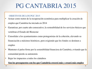 PG CANTABRIA 2015 
OBJETIVOS DE LOS PGC 2015 
• Actuar como motor de la recuperación económica para multiplicar la creación de 
empleo que Cantabria ha iniciado en 2014 
• Garantizar, por cuarto año consecutivo, la sostenibilidad de los servicios básicos que 
vertebran el Estado del Bienestar 
• Consolidar a los ayuntamientos como protagonistas de la cohesión, elevando su 
financiación a máximos históricos, pero exigiendo que los fondos se destinen a 
empleo 
• Mantener el pulso firme por la sostenibilidad financiera de Cantabria, evitando que la 
comunidad pierda su autonomía 
• Bajar los impuestos a todos los cántabros 
Son los presupuestos con los que Cantabria crecerá más y creará más empleo 
 