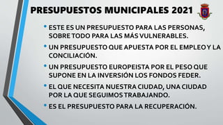 PRESUPUESTOS MUNICIPALES 2021
• ESTE ES UN PRESUPUESTO PARA LAS PERSONAS,
SOBRETODO PARA LAS MÁSVULNERABLES.
• UN PRESUPUESTO QUE APUESTA POR EL EMPLEOY LA
CONCILIACIÓN.
• UN PRESUPUESTO EUROPEISTA POR EL PESO QUE
SUPONE EN LA INVERSIÓN LOS FONDOS FEDER.
• EL QUE NECESITA NUESTRA CIUDAD, UNA CIUDAD
POR LA QUE SEGUIMOSTRABAJANDO.
• ES EL PRESUPUESTO PARA LA RECUPERACIÓN.
 
