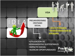 VIDA



IDEA   PREUNIVERSITARIO
          CRISTIANO
           SOCIAL
                          • LENTE PERSONAL
                          •TRANSFORMACION DE
                          SOCIEDAD


       •UTILIZACION DE
       HERRAMIENTAS SUSTENTABLES
       •IMPACTO SOCIAL
       •ACERCAR OPORTUNIDADES
 