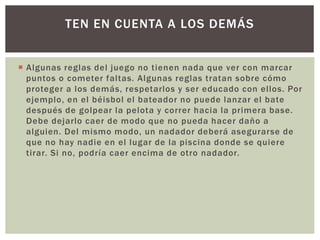  Algunas reglas del juego no tienen nada que ver con marcar
puntos o cometer faltas. Algunas reglas tratan sobre cómo
proteger a los demás, respetarlos y ser educado con ellos. Por
ejemplo, en el béisbol el bateador no puede lanzar el bate
después de golpear la pelota y correr hacia la primera base.
Debe dejarlo caer de modo que no pueda hacer daño a
alguien. Del mismo modo, un nadador deberá asegurarse de
que no hay nadie en el lugar de la piscina donde se quiere
tirar. Si no, podría caer encima de otro nadador.
TEN EN CUENTA A LOS DEMÁS
 