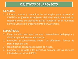 OBJETIVOS DEL PROYECTO GENERALInformar, educar y comunicar las estrategias para  prevenir el VIH/SIDA en jóvenes estudiantes del nivel medio del Instituto Nacional Mixto de Educación Básica “América” en el municipio de Villa Canales del Departamento de Guatemala. ESPECÍFICOS Crear un sitio web que sea una  herramienta pedagógica y didáctica para docentes alumnos(a).Promover el conocimiento sobre  las diferentes  formas de transmisión del VIH.Identificar las conductas sexuales de riesgo.promover el respeto a los derechos humanos de las personas infectadas con virus del VIH.