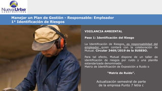 VIGILANCIA AMBIENTAL
Paso 1: Identificación del Riesgo
La Identificación de Riesgos, es responsabilidad del
empleador quien contará con la colaboración de
Mutual. Circular 3469/2019 de la SUSESO.
Para tal efecto, Mutual dispone de un taller de
identificación de riesgos por ruido y una planilla
estandarizada denominada:
Matriz de Identificación de Exposición a Ruido o
“Matriz de Ruido”.
Actualización semestral de parte
de la empresa Punto 7 letra c
Manejar un Plan de Gestión - Responsable: Empleador
1° Identificación de Riesgos
 