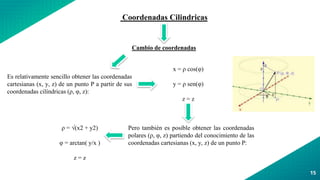 15
Coordenadas Cilindricas
Cambio de coordenadas
Es relativamente sencillo obtener las coordenadas
cartesianas (x, y, z) de un punto P a partir de sus
coordenadas cilíndricas (ρ, φ, z):
x = ρ cos(φ)
y = ρ sen(φ)
z = z
Pero también es posible obtener las coordenadas
polares (ρ, φ, z) partiendo del conocimiento de las
coordenadas cartesianas (x, y, z) de un punto P:
ρ = √(x2 + y2)
φ = arctan( y/x )
z = z
 