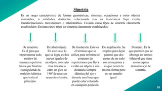 20
Simetría
Es un rasgo característico de formas geométricas, sistemas, ecuaciones y otros objetos
materiales, o entidades abstractas, relacionada con su invariancia bajo ciertas
transformaciones, movimientos o intercambios. Existen cinco tipos de simetría claramente
establecidos: Existen cinco tipos de simetría claramente establecidos:
De rotación:
Es el giro que
experimenta todo
motivo de
manera repetitiva
hasta que finaliza
consiguiendo la
posición idéntica
que tenía al
principio.
De abatimiento.
En este caso lo
que se logra es dos
partes iguales de
un objeto concreto
tras llevarse a
cabo un giro de
180º de una con
respecto a la otra.
De traslación. Este es
el término que se
utiliza para referirse al
conjunto de
repeticiones que lleva
a cabo un objeto a una
distancia siempre
idéntica del eje y
durante una línea que
puede estar colocada
en cualquier posición.
De ampliación. Se
emplea para dejar
patente que dos
partes de un todo
son semejantes y
es que tienen la
misma forma pero
no un tamaño
igual.
Bilateral. Es la
que permite que se
obtenga un retrato
bilateral que tiene
como espina
dorsal un eje de
simetría.
 