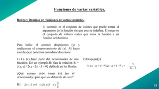 23
Funciones de varias variables.
Rango y Dominio de funciones de varias variables.
El dominio es el conjunto de valores que puede tomar el
argumento de la función sin que esta se indefina. El rango es
el conjunto de valores reales que toma la función z en
función del dominio.
Para hallar el dominio despejamos (y) y
analizamos el comportamiento de (x). Al hacer
este despeje podemos considerar dos casos:
1) La (x) hace parte del denominador de una
fracción. Dé un ejemplo.R: Sea la relación R =
{(x, y) / 2xy - 3y - 5 = 0} definida en los Reales.
2) Despejar(y)
¿Qué valores debe tomar (x) (en el
denominador) para que sea diferente de cero?
R/:
 