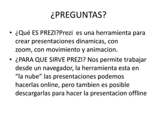 ¿PREGUNTAS?
• ¿Qué ES PREZI?Prezi es una herramienta para
crear presentaciones dinamicas, con
zoom, con movimiento y animacion.
• ¿PARA QUE SIRVE PREZI? Nos permite trabajar
desde un navegador, la herramienta esta en
“la nube” las presentaciones podemos
hacerlas online, pero tambien es posible
descargarlas para hacer la presentacion offline
 