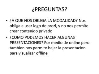 ¿PREGUNTAS?
• ¿A QUE NOS OBLIGA LA MODALIDAD? Nos
obliga a usar logo de prezi, y no nos permite
crear contenido privado
• ¿COMO PODEMOS HACER ALGUNAS
PRESENTACIONES? Por medio de online pero
tambien nos permite bajar la presentacion
para visualizar offline
 
