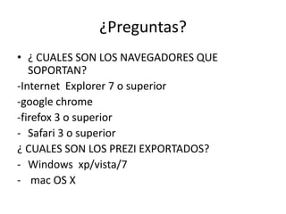 ¿Preguntas?
• ¿ CUALES SON LOS NAVEGADORES QUE
SOPORTAN?
-Internet Explorer 7 o superior
-google chrome
-firefox 3 o superior
- Safari 3 o superior
¿ CUALES SON LOS PREZI EXPORTADOS?
- Windows xp/vista/7
- mac OS X
 
