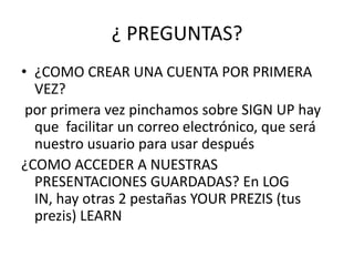 ¿ PREGUNTAS?
• ¿COMO CREAR UNA CUENTA POR PRIMERA
VEZ?
por primera vez pinchamos sobre SIGN UP hay
que facilitar un correo electrónico, que será
nuestro usuario para usar después
¿COMO ACCEDER A NUESTRAS
PRESENTACIONES GUARDADAS? En LOG
IN, hay otras 2 pestañas YOUR PREZIS (tus
prezis) LEARN
 
