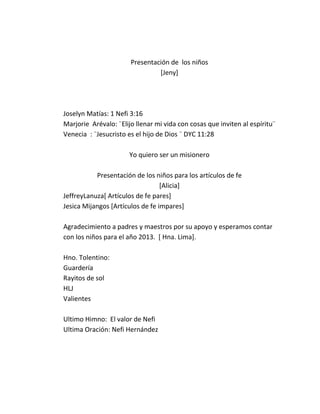 Presentación de los niños
                                [Jeny]




Joselyn Matías: 1 Nefi 3:16
Marjorie Arévalo: ¨Elijo llenar mi vida con cosas que inviten al espíritu¨
Venecia : ¨Jesucristo es el hijo de Dios ¨ DYC 11:28

                       Yo quiero ser un misionero

           Presentación de los niños para los artículos de fe
                                  [Alicia]
JeffreyLanuza[ Artículos de fe pares]
Jesica Mijangos [Artículos de fe impares]

Agradecimiento a padres y maestros por su apoyo y esperamos contar
con los niños para el año 2013. [ Hna. Lima].

Hno. Tolentino:
Guardería
Rayitos de sol
HLJ
Valientes

Ultimo Himno: El valor de Nefi
Ultima Oración: Nefi Hernández
 