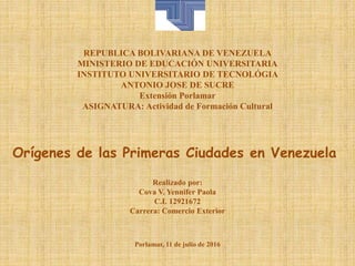 REPUBLICA BOLIVARIANA DE VENEZUELA
MINISTERIO DE EDUCACIÓN UNIVERSITARIA
INSTITUTO UNIVERSITARIO DE TECNOLÓGIA
ANTONIO JOSE DE SUCRE
Extensión Porlamar
ASIGNATURA: Actividad de Formación Cultural
Orígenes de las Primeras Ciudades en Venezuela
Realizado por:
Cova V. Yennifer Paola
C.I. 12921672
Carrera: Comercio Exterior
Porlamar, 11 de julio de 2016
 