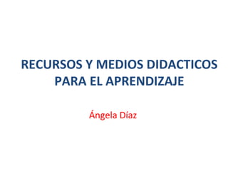 RECURSOS Y MEDIOS DIDACTICOS 
PARA EL APRENDIZAJE 
Ángela Díaz 
 