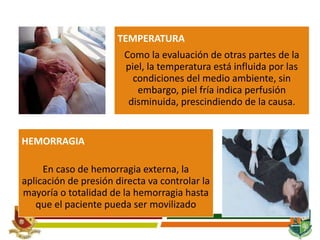 TEMPERATURA
Como la evaluación de otras partes de la
piel, la temperatura está influida por las
condiciones del medio ambiente, sin
embargo, piel fría indica perfusión
disminuida, prescindiendo de la causa.
HEMORRAGIA
En caso de hemorragia externa, la
aplicación de presión directa va controlar la
mayoría o totalidad de la hemorragia hasta
que el paciente pueda ser movilizado
 