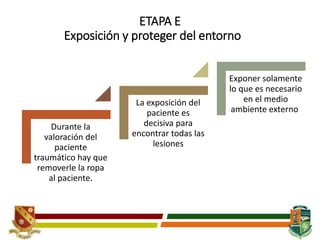 ETAPA E
Exposición y proteger del entorno
Durante la
valoración del
paciente
traumático hay que
removerle la ropa
al paciente.
La exposición del
paciente es
decisiva para
encontrar todas las
lesiones
Exponer solamente
lo que es necesario
en el medio
ambiente externo.
 