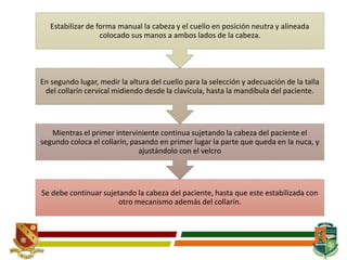 Se debe continuar sujetando la cabeza del paciente, hasta que este estabilizada con
otro mecanismo además del collarín.
Mientras el primer interviniente continua sujetando la cabeza del paciente el
segundo coloca el collarín, pasando en primer lugar la parte que queda en la nuca, y
ajustándolo con el velcro
En segundo lugar, medir la altura del cuello para la selección y adecuación de la talla
del collarín cervical midiendo desde la clavícula, hasta la mandíbula del paciente.
Estabilizar de forma manual la cabeza y el cuello en posición neutra y alineada
colocado sus manos a ambos lados de la cabeza.
 