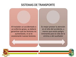 SISTEMAS DE TRANSPORTE
Al trasladar un accidentado o
un enfermo grave, se deberá
garantizar que las lesiones no
aumentarán, ni se le
ocasionarán nuevas lesiones.
Es mejor prestar la atención
en el sitio del accidente, a
menos que exista peligro
inminente para la vida de la
víctima o del auxiliador
 