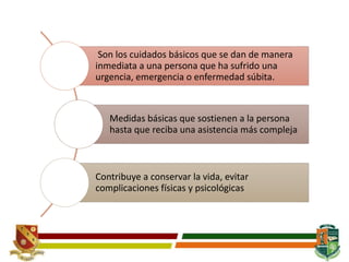 Son los cuidados básicos que se dan de manera
inmediata a una persona que ha sufrido una
urgencia, emergencia o enfermedad súbita.
Medidas básicas que sostienen a la persona
hasta que reciba una asistencia más compleja
Contribuye a conservar la vida, evitar
complicaciones físicas y psicológicas
 