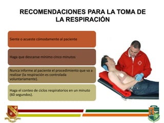RECOMENDACIONES PARA LA TOMA DE
LA RESPIRACIÓN
Siente o acueste cómodamente al paciente
Haga que descanse mínimo cinco minutos
Nunca informe al paciente el procedimiento que va a
realizar (la respiración es controlada
voluntariamente).
Haga el conteo de ciclos respiratorios en un minuto
(60 segundos).
 