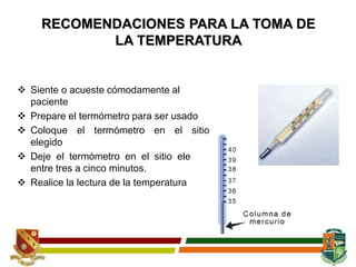 RECOMENDACIONES PARA LA TOMA DE
LA TEMPERATURA
 Siente o acueste cómodamente al
paciente
 Prepare el termómetro para ser usado
 Coloque el termómetro en el sitio
elegido
 Deje el termómetro en el sitio elegido
entre tres a cinco minutos.
 Realice la lectura de la temperatura
 