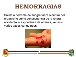 Salida o derrame de sangre fuera o dentro del
organismo como consecuencia de la rotura
accidental o espontánea de arterias, venas o
varios vasos sanguíneos.
 