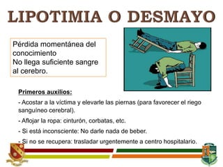 Pérdida momentánea del
conocimiento
No llega suficiente sangre
al cerebro.
Primeros auxilios:
- Acostar a la víctima y elevarle las piernas (para favorecer el riego
sanguíneo cerebral).
- Aflojar la ropa: cinturón, corbatas, etc.
- Si está inconsciente: No darle nada de beber.
- Si no se recupera: trasladar urgentemente a centro hospitalario.
 
