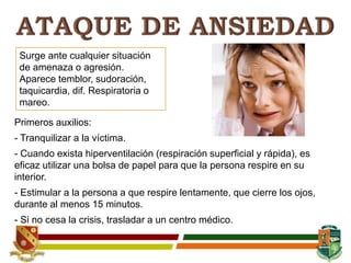 Surge ante cualquier situación
de amenaza o agresión.
Aparece temblor, sudoración,
taquicardia, dif. Respiratoria o
mareo.
Primeros auxilios:
- Tranquilizar a la víctima.
- Cuando exista hiperventilación (respiración superficial y rápida), es
eficaz utilizar una bolsa de papel para que la persona respire en su
interior.
- Estimular a la persona a que respire lentamente, que cierre los ojos,
durante al menos 15 minutos.
- Si no cesa la crisis, trasladar a un centro médico.
 