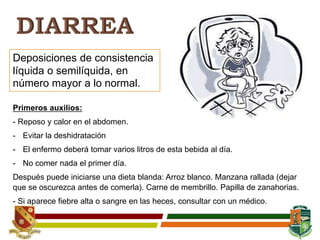 Deposiciones de consistencia
líquida o semilíquida, en
número mayor a lo normal.
Primeros auxilios:
- Reposo y calor en el abdomen.
- Evitar la deshidratación
- El enfermo deberá tomar varios litros de esta bebida al día.
- No comer nada el primer día.
Después puede iniciarse una dieta blanda: Arroz blanco. Manzana rallada (dejar
que se oscurezca antes de comerla). Carne de membrillo. Papilla de zanahorias.
- Si aparece fiebre alta o sangre en las heces, consultar con un médico.
 