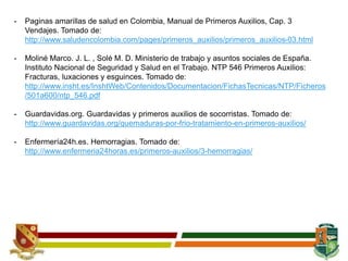 - Paginas amarillas de salud en Colombia, Manual de Primeros Auxilios, Cap. 3
Vendajes. Tomado de:
http://www.saludencolombia.com/pages/primeros_auxilios/primeros_auxilios-03.html
- Moliné Marco. J. L. , Solé M. D. Ministerio de trabajo y asuntos sociales de España.
Instituto Nacional de Seguridad y Salud en el Trabajo. NTP 546 Primeros Auxilios:
Fracturas, luxaciones y esguinces. Tomado de:
http://www.insht.es/InshtWeb/Contenidos/Documentacion/FichasTecnicas/NTP/Ficheros
/501a600/ntp_546.pdf
- Guardavidas.org. Guardavidas y primeros auxilios de socorristas. Tomado de:
http://www.guardavidas.org/quemaduras-por-frio-tratamiento-en-primeros-auxilios/
- Enfermería24h.es. Hemorragias. Tomado de:
http://www.enfermeria24horas.es/primeros-auxilios/3-hemorragias/
 