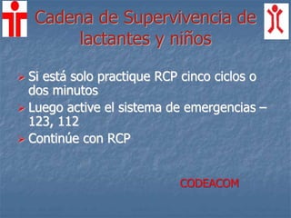 Cadena de Supervivencia de
lactantes y niños
 Si está solo practique RCP cinco ciclos o
dos minutos
 Luego active el sistema de emergencias –
123, 112
 Continúe con RCP
CODEACOM
 