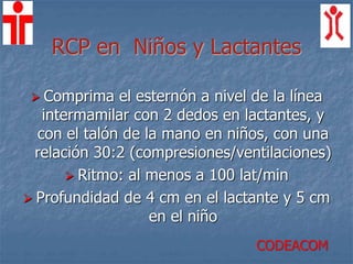 RCP en Niños y Lactantes
 Comprima el esternón a nivel de la línea
intermamilar con 2 dedos en lactantes, y
con el talón de la mano en niños, con una
relación 30:2 (compresiones/ventilaciones)
 Ritmo: al menos a 100 lat/min
 Profundidad de 4 cm en el lactante y 5 cm
en el niño
CODEACOM
 