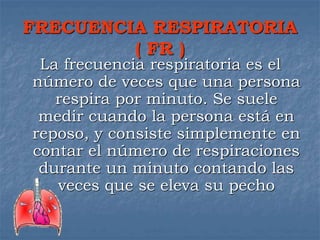 FRECUENCIA RESPIRATORIA
( FR )
La frecuencia respiratoria es el
número de veces que una persona
respira por minuto. Se suele
medir cuando la persona está en
reposo, y consiste simplemente en
contar el número de respiraciones
durante un minuto contando las
veces que se eleva su pecho
 