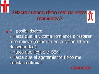 ¿Hasta cuando debo realizar estas
maniobras?
 4 posibilidades:
- Hasta que la victima comience a respirar
o se mueva (colocarla en posición lateral
de seguridad)
- Hasta que llegue el SEM
- Hasta que el agotamiento físico me
impida continuar
CODEACOM
 