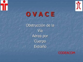 O V A C E
Obstrucción de la
Vía
Aérea por
Cuerpo
Extraño
CODEACOM
 