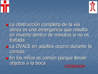  La obstrucción completa de la vía
aérea es una emergencia que resulta
en muerte dentro de minutos si no es
tratada
 La OVACE en adultos ocurre durante la
comida
 En los niños es común porque llevan
objetos a la boca
CODEACOM
 