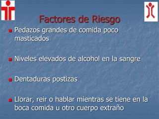 Factores de Riesgo
 Pedazos grandes de comida poco
masticados
 Niveles elevados de alcohol en la sangre
 Dentaduras postizas
 Llorar, reir o hablar mientras se tiene en la
boca comida u otro cuerpo extraño
 