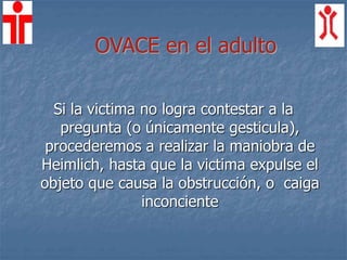 Si la victima no logra contestar a la
pregunta (o únicamente gesticula),
procederemos a realizar la maniobra de
Heimlich, hasta que la victima expulse el
objeto que causa la obstrucción, o caiga
inconciente
OVACE en el adulto
 