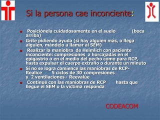 Si la persona cae inconciente:
 Posiciónela cuidadosamente en el suelo (boca
arriba)
 Grite pidiendo ayuda (si hay alguien más, o llega
alguien, mándelo a llamar al SEM)
 Realizar la maniobra de Heimlich con paciente
inconciente: compresiones a horcajadas en el
epigastrio o en el medio del pecho como para RCP,
hasta expulsar el cuerpo extraño o durante un minuto
 Si no se logra comience las maniobras de RCP-
Realice 5 ciclos de 30 compresiones
y 2 ventilaciones - Reevalúe
 Continué con las maniobras de RCP hasta que
llegue el SEM o la victima responda
CODEACOM
 